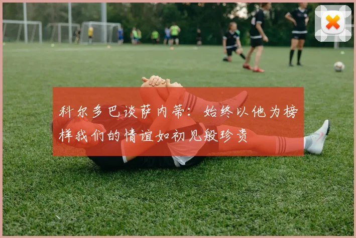 科尔多巴谈萨内蒂：始终以他为榜样我们的情谊如初见般珍贵