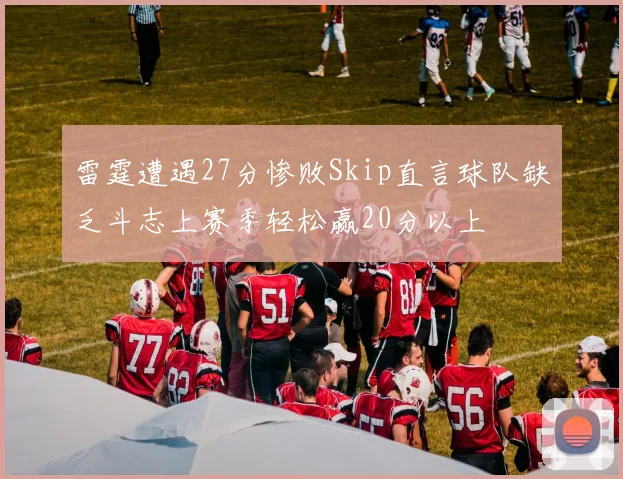 雷霆遭遇27分惨败Skip直言球队缺乏斗志上赛季轻松赢20分以上