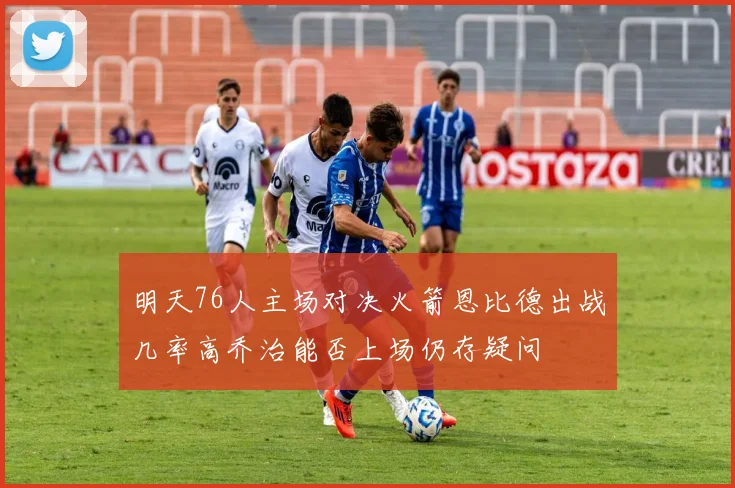 明天76人主场对决火箭恩比德出战几率高乔治能否上场仍存疑问