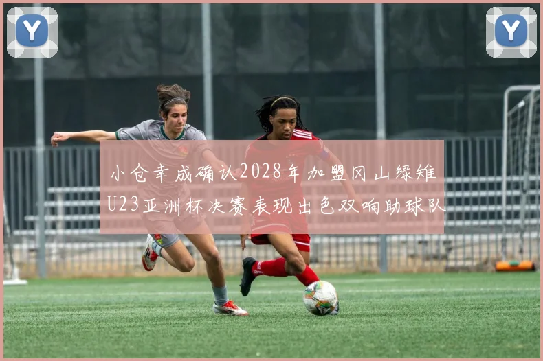 小仓幸成确认2028年加盟冈山绿雉U23亚洲杯决赛表现出色双响助球队夺冠