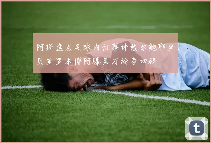 阿斯盘点足球内讧事件戴尔鲍耶里贝里罗本博阿滕莱万纷争回顾