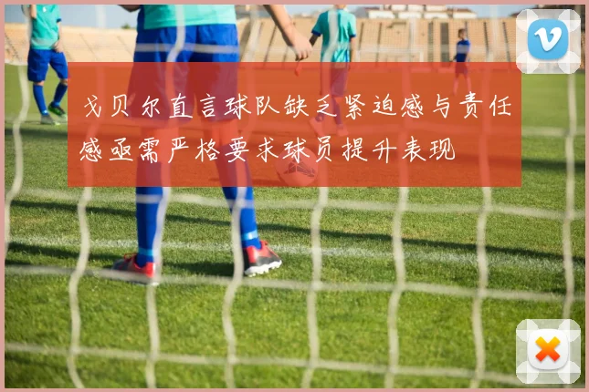 戈贝尔直言球队缺乏紧迫感与责任感亟需严格要求球员提升表现