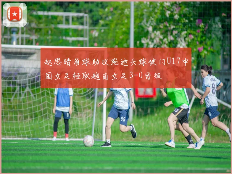 赵思晴角球助攻宛迪头球破门U17中国女足轻取越南女足3-0晋级