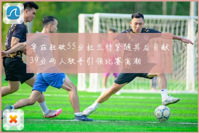 华兹狂砍55分杜兰特紧随其后贡献39分两人联手引领比赛高潮
