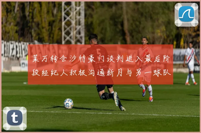 莱万转会沙特豪门谈判进入最后阶段经纪人积极沟通新月与另一球队