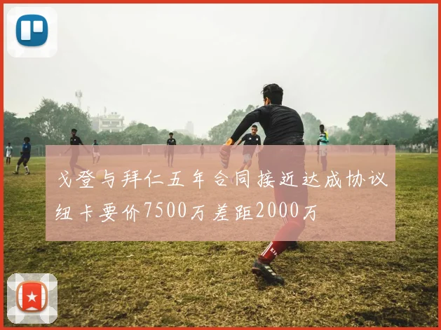 戈登与拜仁五年合同接近达成协议纽卡要价7500万差距2000万