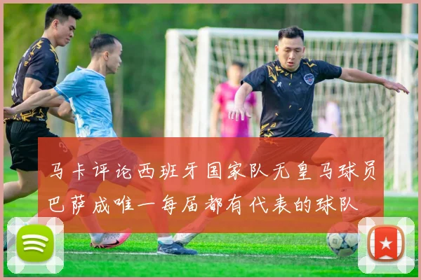马卡评论西班牙国家队无皇马球员巴萨成唯一每届都有代表的球队