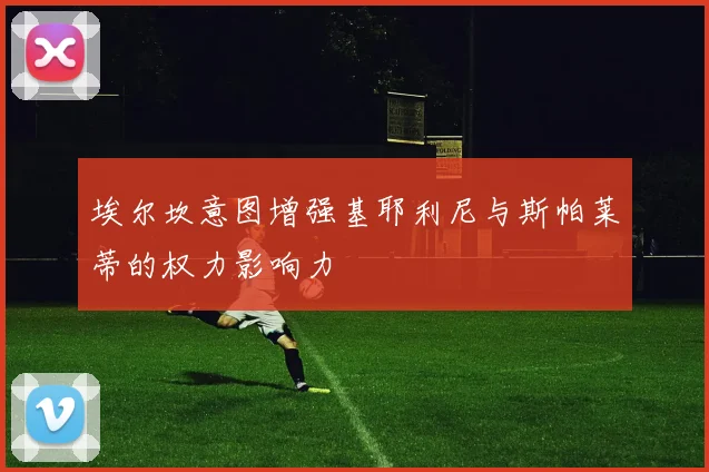 埃尔坎意图增强基耶利尼与斯帕莱蒂的权力影响力