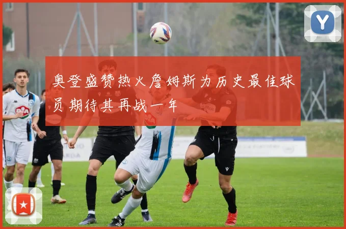 奥登盛赞热火詹姆斯为历史最佳球员期待其再战一年